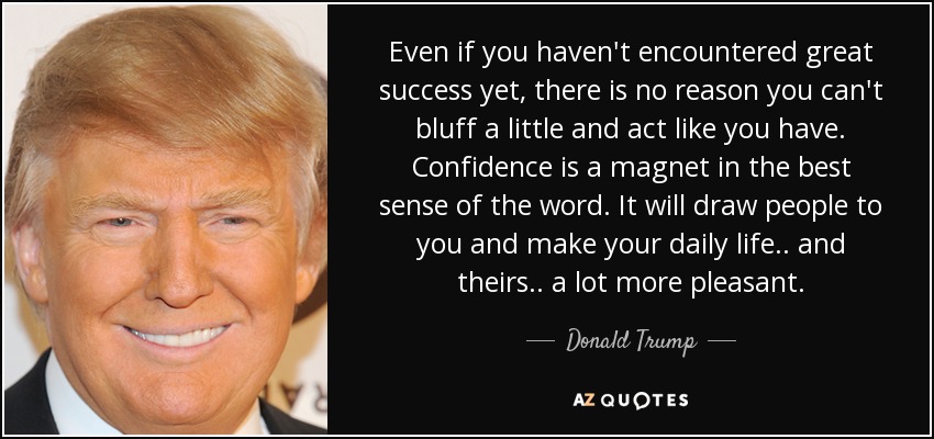 Even if you haven't encountered great success yet, there is no reason you can't bluff a little and act like you have. Confidence is a magnet in the best sense of the word. It will draw people to you and make your daily life.. and theirs.. a lot more pleasant. - Donald Trump