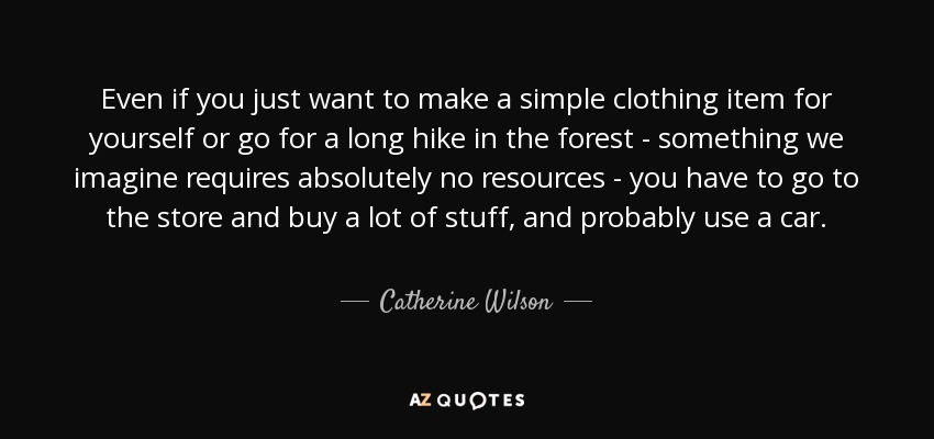 Even if you just want to make a simple clothing item for yourself or go for a long hike in the forest - something we imagine requires absolutely no resources - you have to go to the store and buy a lot of stuff, and probably use a car. - Catherine Wilson