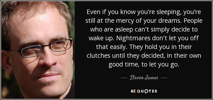 Even if you know you're sleeping, you're still at the mercy of your dreams. People who are asleep can't simply decide to wake up. Nightmares don't let you off that easily. They hold you in their clutches until they decided, in their own good time, to let you go. - Steven James