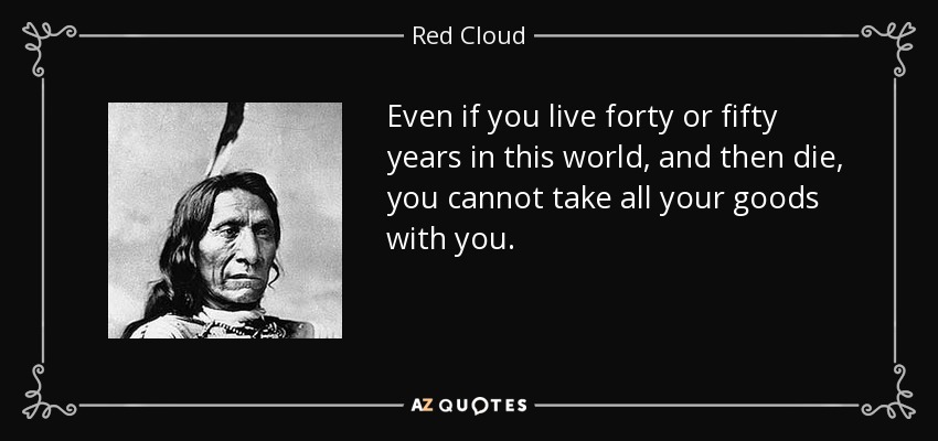 Even if you live forty or fifty years in this world, and then die, you cannot take all your goods with you. - Red Cloud