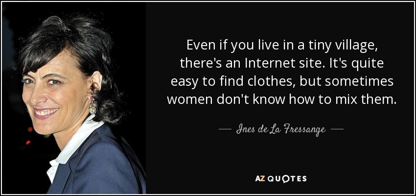 Even if you live in a tiny village, there's an Internet site. It's quite easy to find clothes, but sometimes women don't know how to mix them. - Ines de La Fressange