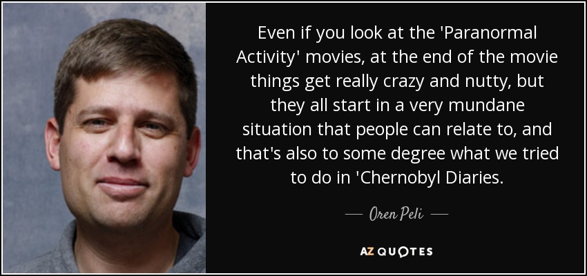 Even if you look at the 'Paranormal Activity' movies, at the end of the movie things get really crazy and nutty, but they all start in a very mundane situation that people can relate to, and that's also to some degree what we tried to do in 'Chernobyl Diaries. - Oren Peli