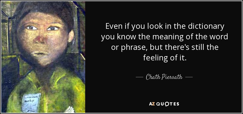 Even if you look in the dictionary you know the meaning of the word or phrase, but there's still the feeling of it. - Chath Piersath