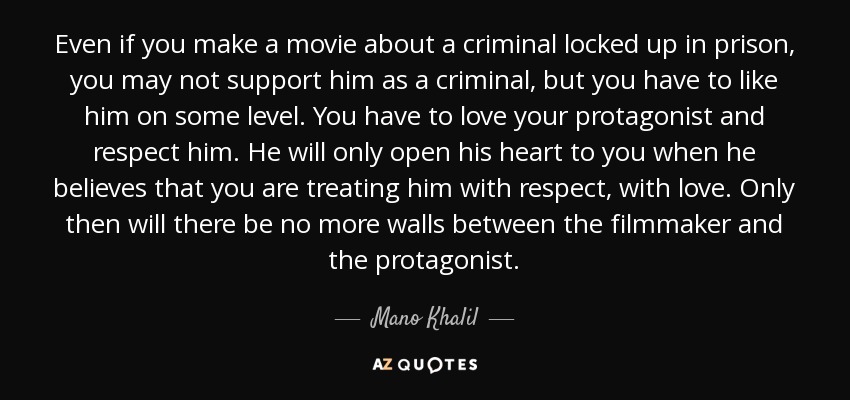 Even if you make a movie about a criminal locked up in prison, you may not support him as a criminal, but you have to like him on some level. You have to love your protagonist and respect him. He will only open his heart to you when he believes that you are treating him with respect, with love. Only then will there be no more walls between the filmmaker and the protagonist. - Mano Khalil