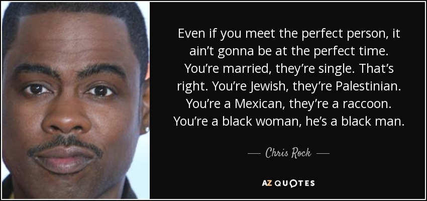 Even if you meet the perfect person, it ain’t gonna be at the perfect time. You’re married, they’re single. That’s right. You’re Jewish, they’re Palestinian. You’re a Mexican, they’re a raccoon. You’re a black woman, he’s a black man. - Chris Rock