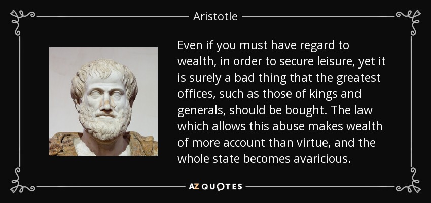 Even if you must have regard to wealth, in order to secure leisure, yet it is surely a bad thing that the greatest offices, such as those of kings and generals, should be bought. The law which allows this abuse makes wealth of more account than virtue, and the whole state becomes avaricious. - Aristotle