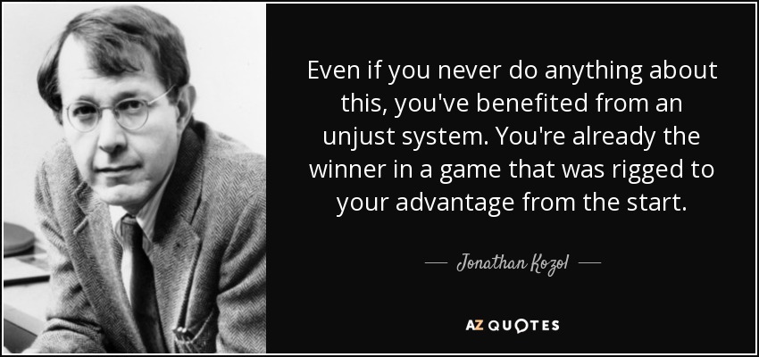 Even if you never do anything about this, you've benefited from an unjust system. You're already the winner in a game that was rigged to your advantage from the start. - Jonathan Kozol