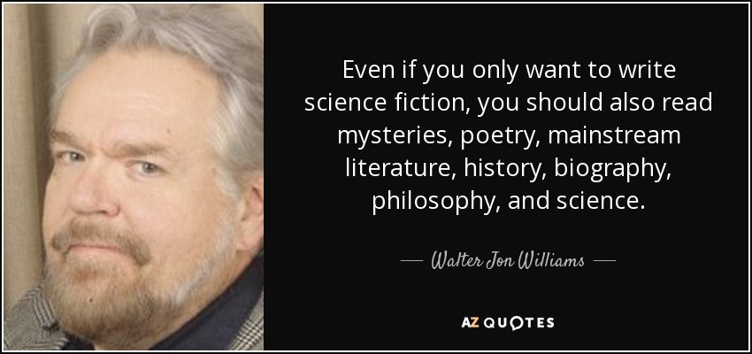 Even if you only want to write science fiction, you should also read mysteries, poetry, mainstream literature, history, biography, philosophy, and science. - Walter Jon Williams