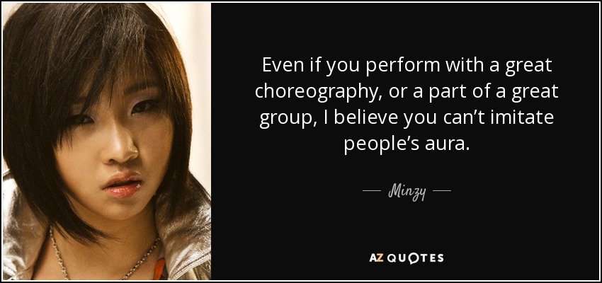 Even if you perform with a great choreography, or a part of a great group, I believe you can’t imitate people’s aura. - Minzy