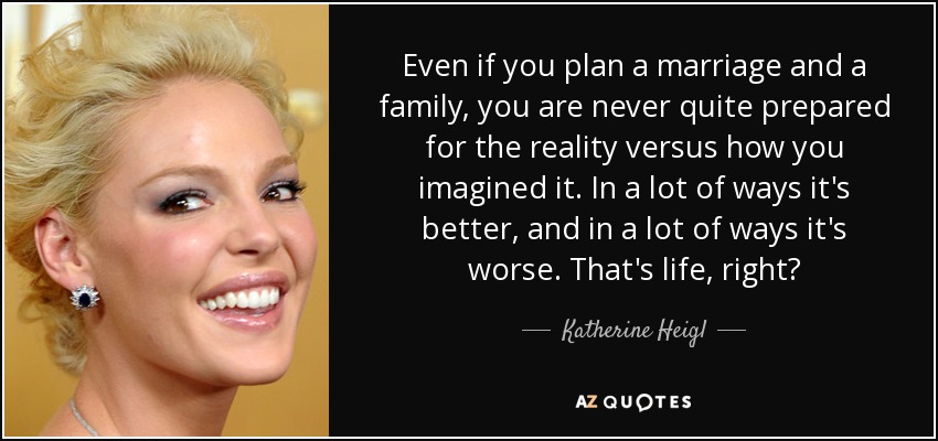 Even if you plan a marriage and a family, you are never quite prepared for the reality versus how you imagined it. In a lot of ways it's better, and in a lot of ways it's worse. That's life, right? - Katherine Heigl