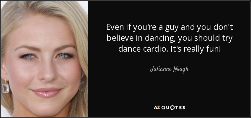 Even if you're a guy and you don't believe in dancing, you should try dance cardio. It's really fun! - Julianne Hough