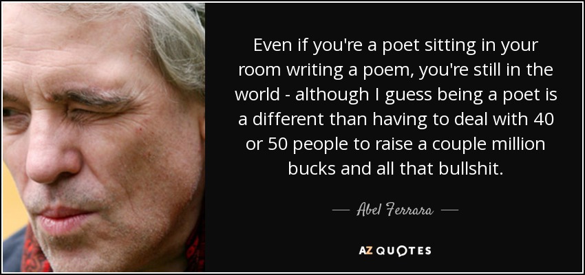 Even if you're a poet sitting in your room writing a poem, you're still in the world - although I guess being a poet is a different than having to deal with 40 or 50 people to raise a couple million bucks and all that bullshit. - Abel Ferrara