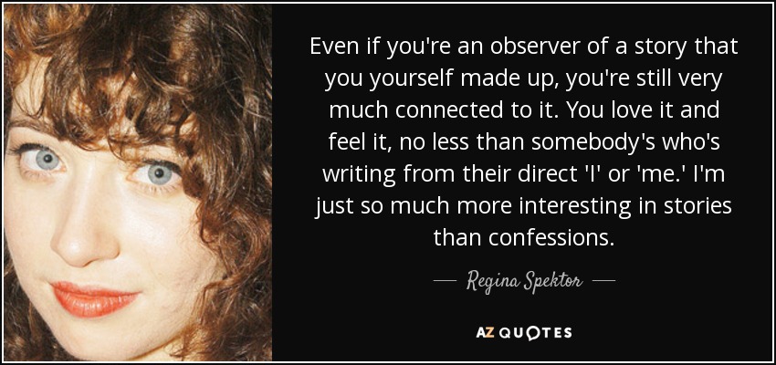 Even if you're an observer of a story that you yourself made up, you're still very much connected to it. You love it and feel it, no less than somebody's who's writing from their direct 'I' or 'me.' I'm just so much more interesting in stories than confessions. - Regina Spektor