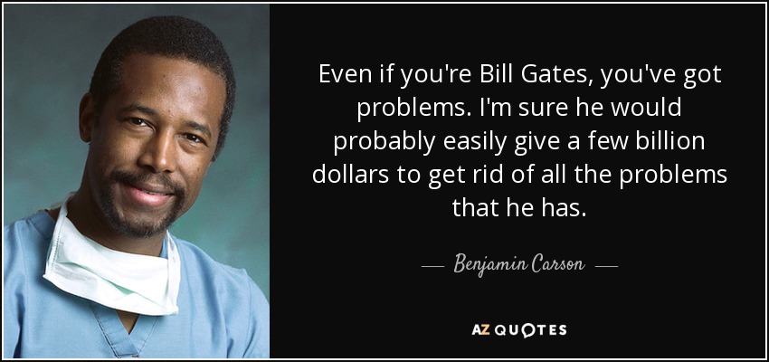 Even if you're Bill Gates, you've got problems. I'm sure he would probably easily give a few billion dollars to get rid of all the problems that he has. - Benjamin Carson