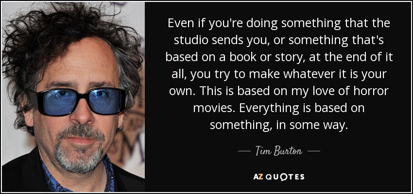 Even if you're doing something that the studio sends you, or something that's based on a book or story, at the end of it all, you try to make whatever it is your own. This is based on my love of horror movies. Everything is based on something, in some way. - Tim Burton