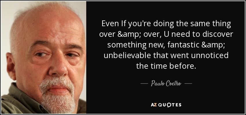 Even If you're doing the same thing over & over, U need to discover something new, fantastic & unbelievable that went unnoticed the time before. - Paulo Coelho