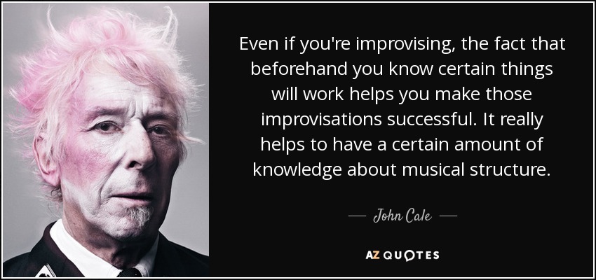 Even if you're improvising, the fact that beforehand you know certain things will work helps you make those improvisations successful. It really helps to have a certain amount of knowledge about musical structure. - John Cale