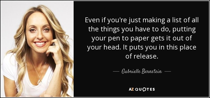 Even if you're just making a list of all the things you have to do, putting your pen to paper gets it out of your head. It puts you in this place of release. - Gabrielle Bernstein