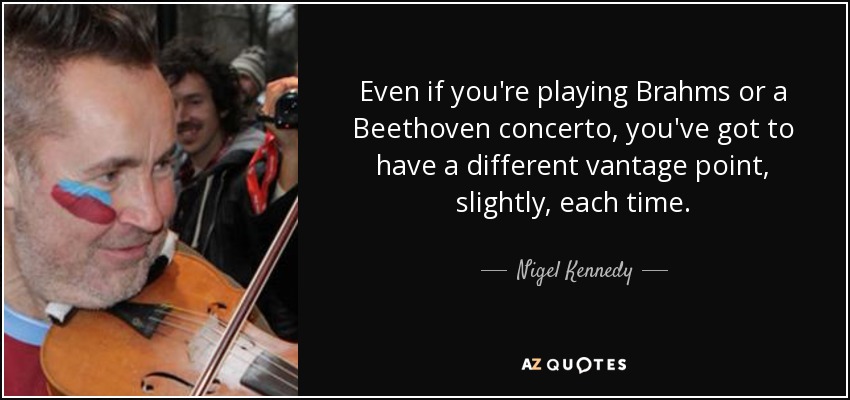 Even if you're playing Brahms or a Beethoven concerto, you've got to have a different vantage point, slightly, each time. - Nigel Kennedy