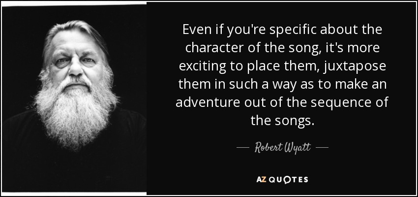 Even if you're specific about the character of the song, it's more exciting to place them, juxtapose them in such a way as to make an adventure out of the sequence of the songs. - Robert Wyatt