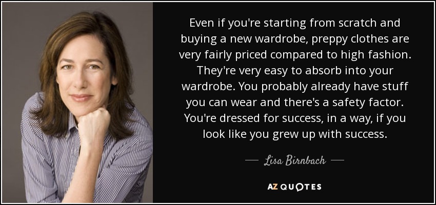 Even if you're starting from scratch and buying a new wardrobe, preppy clothes are very fairly priced compared to high fashion. They're very easy to absorb into your wardrobe. You probably already have stuff you can wear and there's a safety factor. You're dressed for success, in a way, if you look like you grew up with success. - Lisa Birnbach