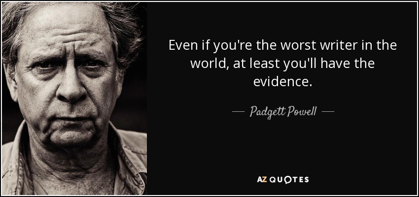Even if you're the worst writer in the world, at least you'll have the evidence. - Padgett Powell