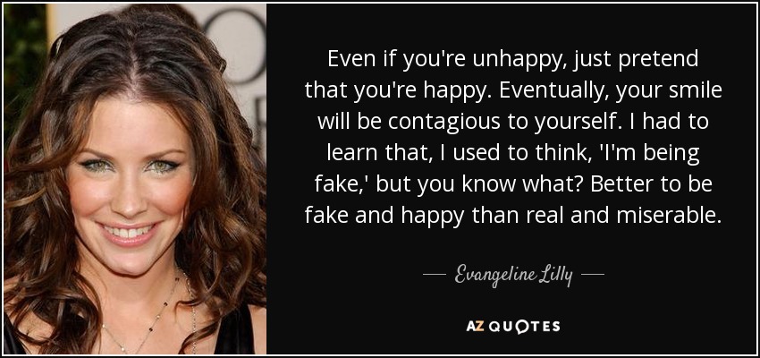 Even if you're unhappy, just pretend that you're happy. Eventually, your smile will be contagious to yourself. I had to learn that, I used to think, 'I'm being fake,' but you know what? Better to be fake and happy than real and miserable. - Evangeline Lilly