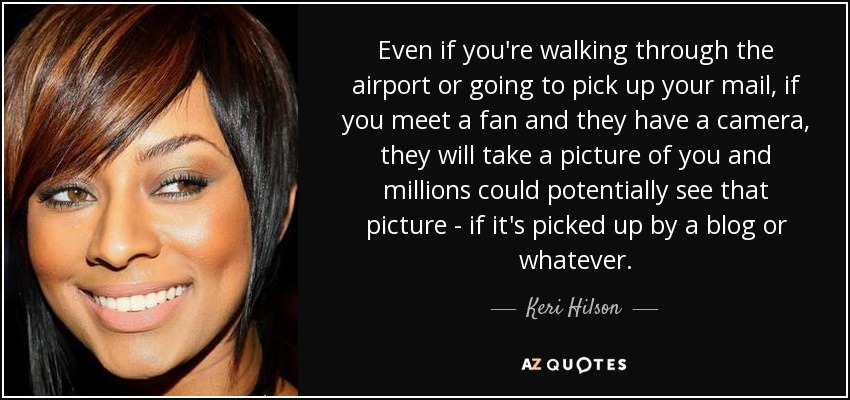 Even if you're walking through the airport or going to pick up your mail, if you meet a fan and they have a camera, they will take a picture of you and millions could potentially see that picture - if it's picked up by a blog or whatever. - Keri Hilson