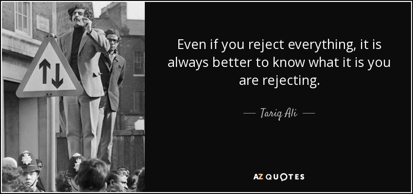 Even if you reject everything, it is always better to know what it is you are rejecting. - Tariq Ali