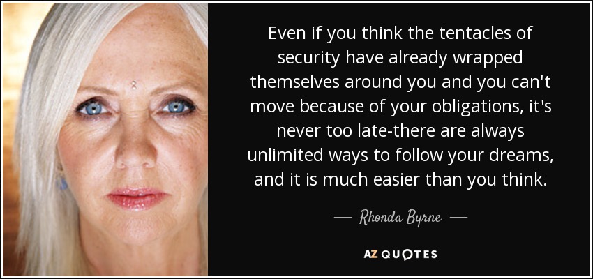 Even if you think the tentacles of security have already wrapped themselves around you and you can't move because of your obligations, it's never too late-there are always unlimited ways to follow your dreams, and it is much easier than you think. - Rhonda Byrne