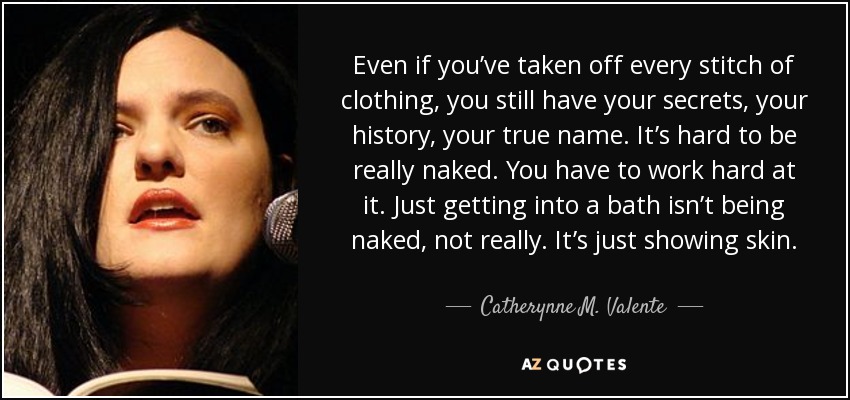 Even if you’ve taken off every stitch of clothing, you still have your secrets, your history, your true name. It’s hard to be really naked. You have to work hard at it. Just getting into a bath isn’t being naked, not really. It’s just showing skin. - Catherynne M. Valente