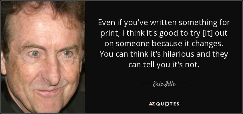 Even if you've written something for print, I think it's good to try [it] out on someone because it changes. You can think it's hilarious and they can tell you it's not. - Eric Idle