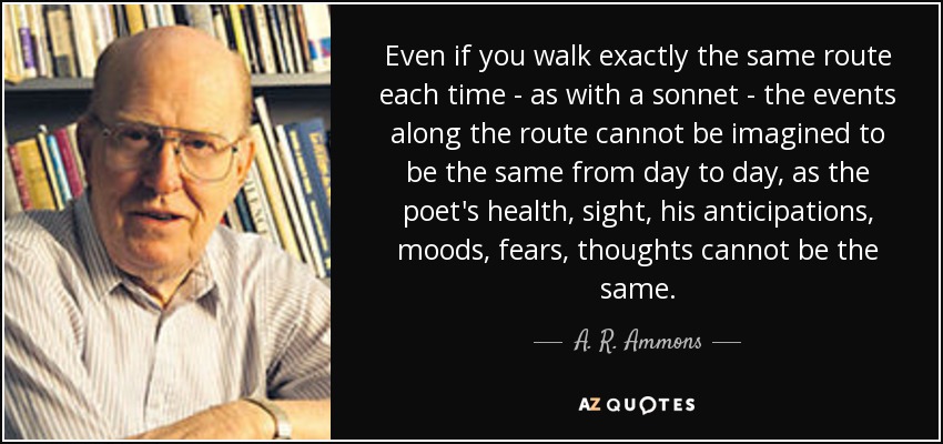 Even if you walk exactly the same route each time - as with a sonnet - the events along the route cannot be imagined to be the same from day to day, as the poet's health, sight, his anticipations, moods, fears, thoughts cannot be the same. - A. R. Ammons