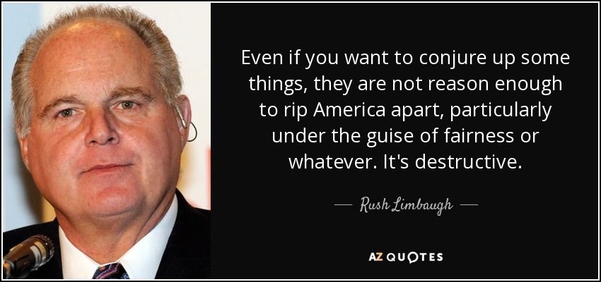 Even if you want to conjure up some things, they are not reason enough to rip America apart, particularly under the guise of fairness or whatever. It's destructive. - Rush Limbaugh