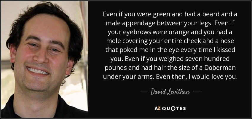 Even if you were green and had a beard and a male appendage between your legs. Even if your eyebrows were orange and you had a mole covering your entire cheek and a nose that poked me in the eye every time I kissed you. Even if you weighed seven hundred pounds and had hair the size of a Doberman under your arms. Even then, I would love you. - David Levithan