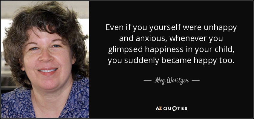 Even if you yourself were unhappy and anxious, whenever you glimpsed happiness in your child, you suddenly became happy too. - Meg Wolitzer