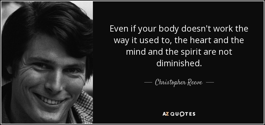 Even if your body doesn't work the way it used to, the heart and the mind and the spirit are not diminished. - Christopher Reeve