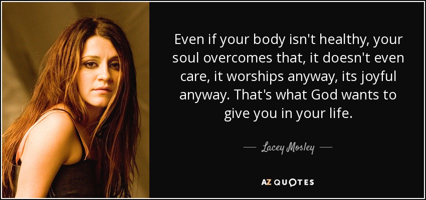 Even if your body isn't healthy, your soul overcomes that, it doesn't even care, it worships anyway, its joyful anyway. That's what God wants to give you in your life. - Lacey Mosley