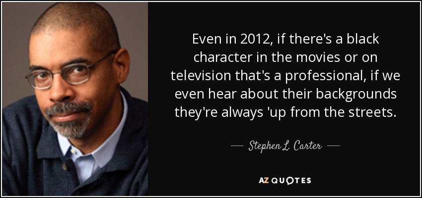 Even in 2012, if there's a black character in the movies or on television that's a professional, if we even hear about their backgrounds they're always 'up from the streets. - Stephen L. Carter