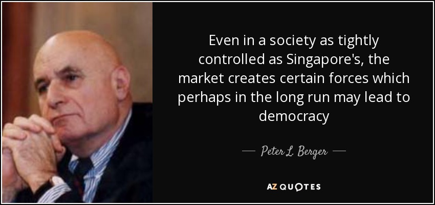 Even in a society as tightly controlled as Singapore's, the market creates certain forces which perhaps in the long run may lead to democracy - Peter L. Berger