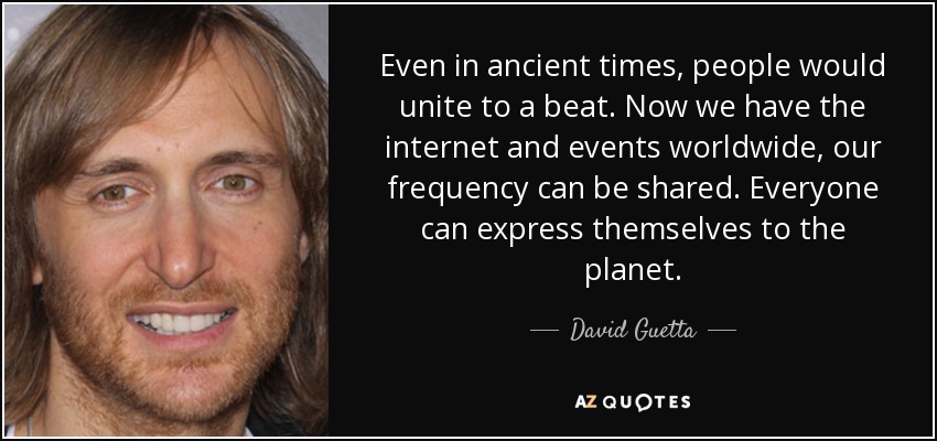 Even in ancient times, people would unite to a beat. Now we have the internet and events worldwide, our frequency can be shared. Everyone can express themselves to the planet. - David Guetta