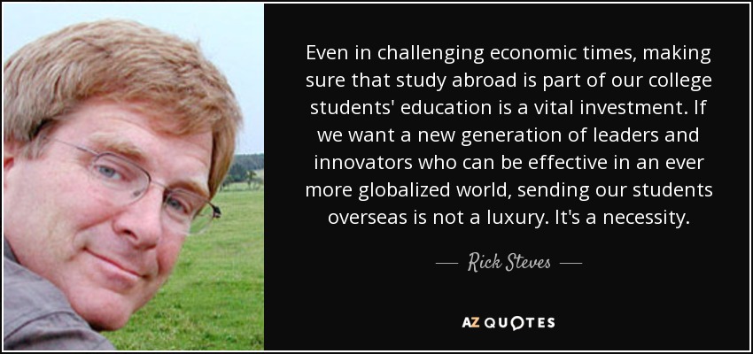 Even in challenging economic times, making sure that study abroad is part of our college students' education is a vital investment. If we want a new generation of leaders and innovators who can be effective in an ever more globalized world, sending our students overseas is not a luxury. It's a necessity. - Rick Steves