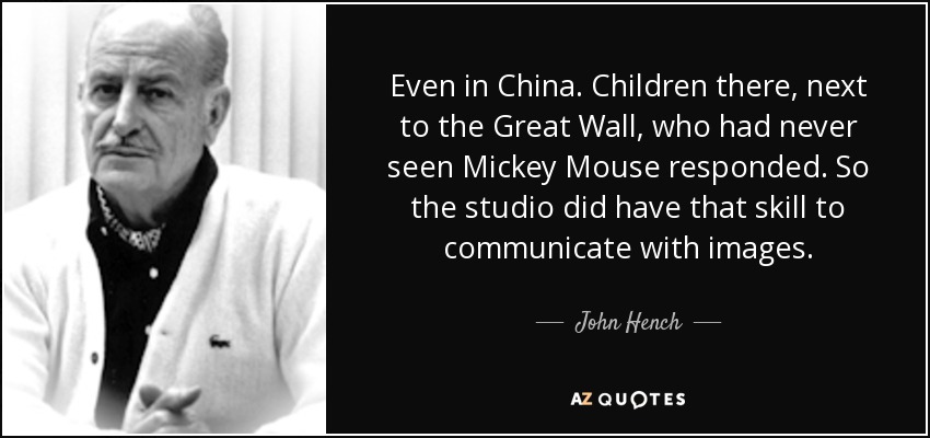 Even in China. Children there, next to the Great Wall, who had never seen Mickey Mouse responded. So the studio did have that skill to communicate with images. - John Hench