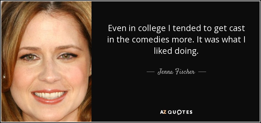 Even in college I tended to get cast in the comedies more. It was what I liked doing. - Jenna Fischer