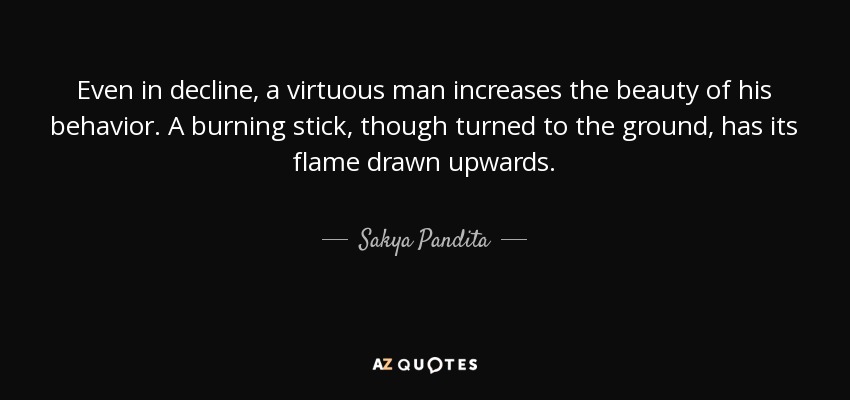 Even in decline, a virtuous man increases the beauty of his behavior. A burning stick, though turned to the ground, has its flame drawn upwards. - Sakya Pandita