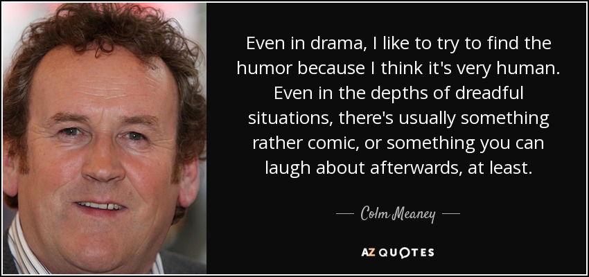Even in drama, I like to try to find the humor because I think it's very human. Even in the depths of dreadful situations, there's usually something rather comic, or something you can laugh about afterwards, at least. - Colm Meaney