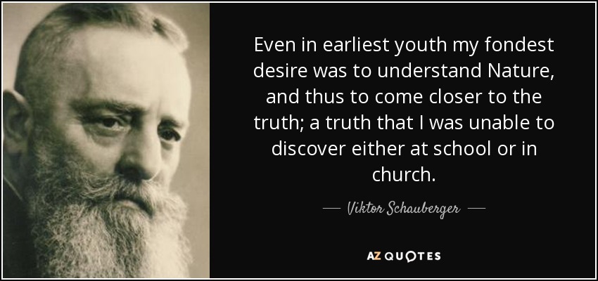 Even in earliest youth my fondest desire was to understand Nature, and thus to come closer to the truth; a truth that I was unable to discover either at school or in church. - Viktor Schauberger