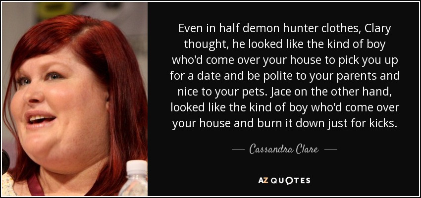 Even in half demon hunter clothes, Clary thought, he looked like the kind of boy who'd come over your house to pick you up for a date and be polite to your parents and nice to your pets. Jace on the other hand, looked like the kind of boy who'd come over your house and burn it down just for kicks. - Cassandra Clare