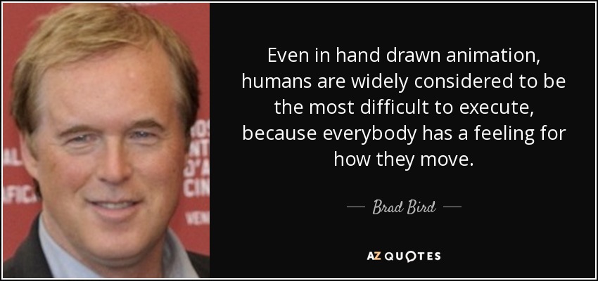 Even in hand drawn animation, humans are widely considered to be the most difficult to execute, because everybody has a feeling for how they move. - Brad Bird