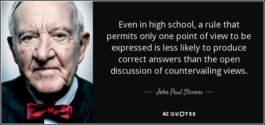 Even in high school, a rule that permits only one point of view to be expressed is less likely to produce correct answers than the open discussion of countervailing views. - John Paul Stevens